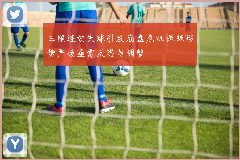 三镇连续失球引发崩盘危机保级形势严峻亟需反思与调整