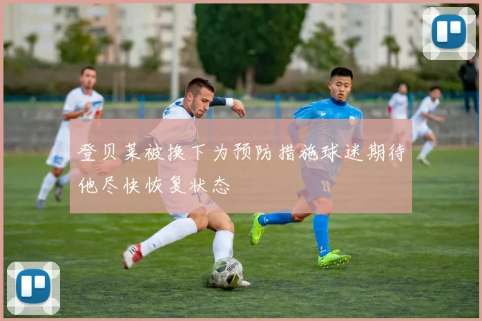 登贝莱被换下为预防措施球迷期待他尽快恢复状态