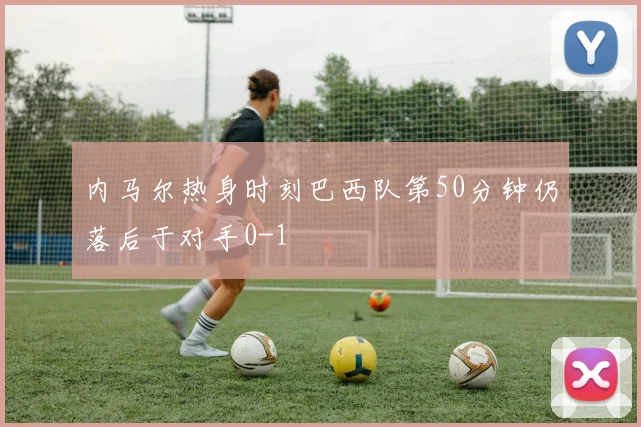 内马尔热身时刻巴西队第50分钟仍落后于对手0-1