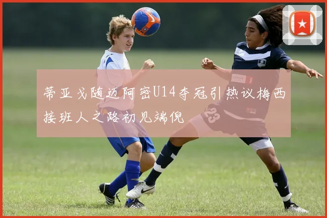 蒂亚戈随迈阿密U14夺冠引热议梅西接班人之路初见端倪