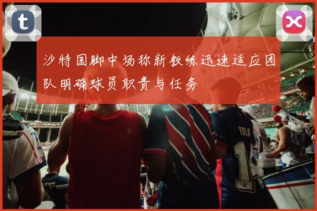 沙特国脚中场称新教练迅速适应团队明确球员职责与任务