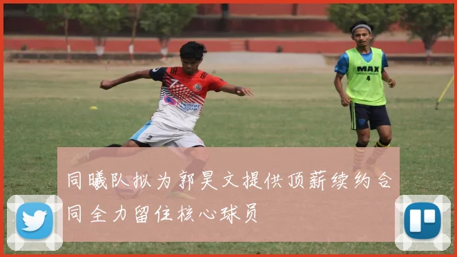 同曦队拟为郭昊文提供顶薪续约合同全力留住核心球员