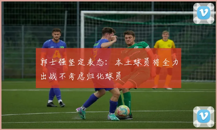 郭士强坚定表态：本土球员将全力出战不考虑归化球员