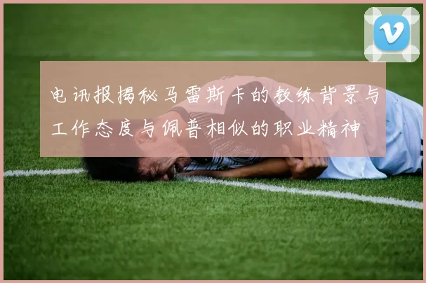 电讯报揭秘马雷斯卡的教练背景与工作态度与佩普相似的职业精神