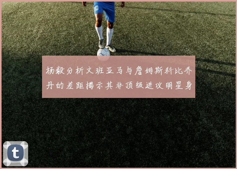 杨毅分析文班亚马与詹姆斯科比乔丹的差距揭示其非顶级进攻明星身份