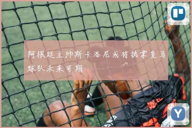 阿根廷主帅斯卡洛尼或将执掌皇马球队未来可期