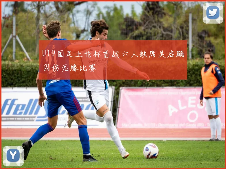 U19国足土伦杯首战六人缺席吴启鹏因伤无缘比赛