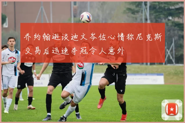 乔约翰逊谈迪文岑佐心情称尼克斯交易后迅速夺冠令人意外