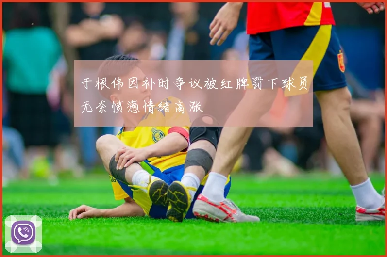 于根伟因补时争议被红牌罚下球员无奈愤懑情绪高涨