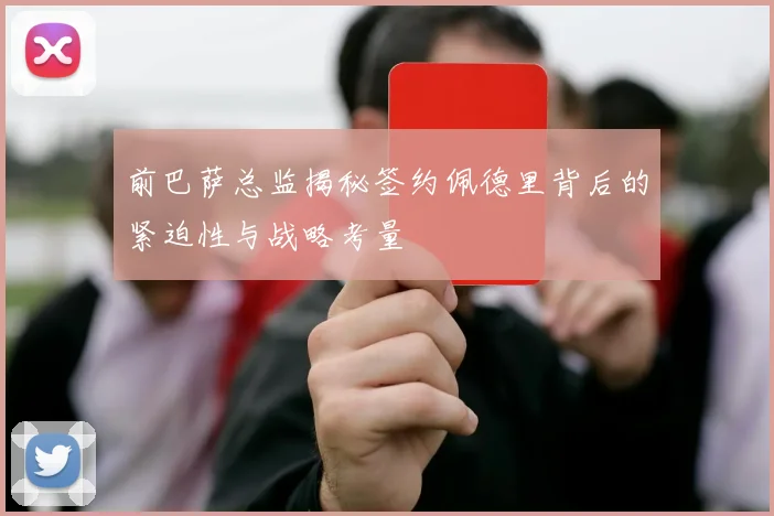 前巴萨总监揭秘签约佩德里背后的紧迫性与战略考量