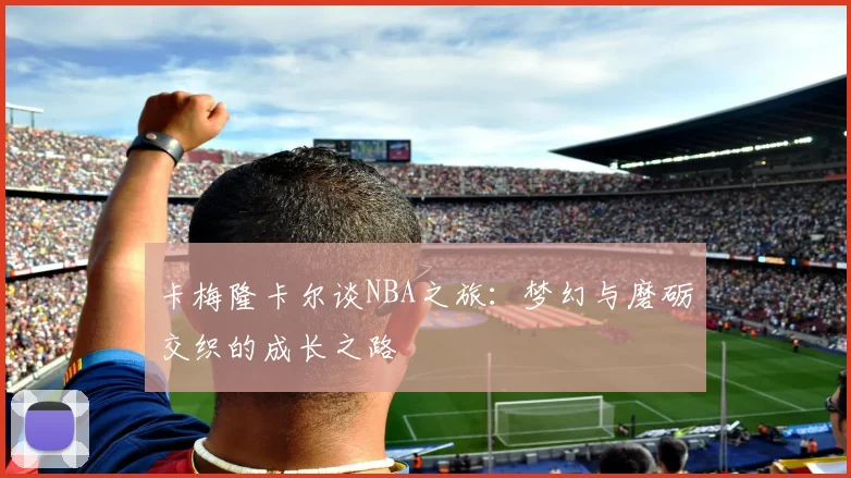 卡梅隆卡尔谈NBA之旅：梦幻与磨砺交织的成长之路