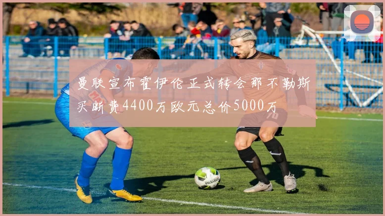 曼联宣布霍伊伦正式转会那不勒斯买断费4400万欧元总价5000万