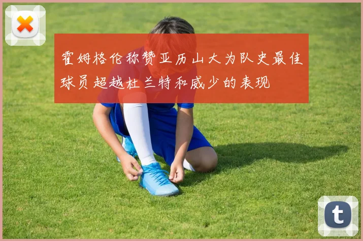 霍姆格伦称赞亚历山大为队史最佳球员超越杜兰特和威少的表现