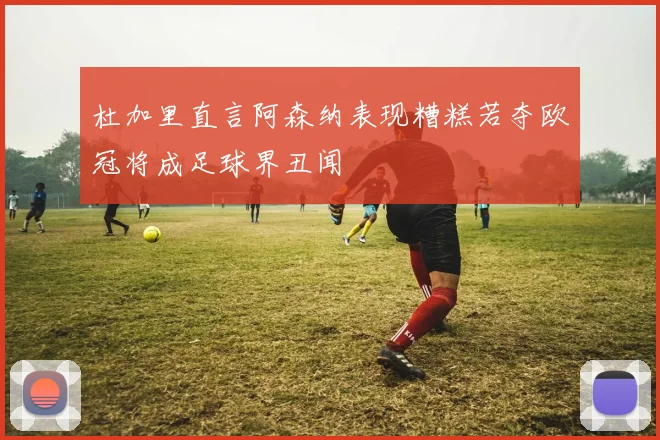 杜加里直言阿森纳表现糟糕若夺欧冠将成足球界丑闻