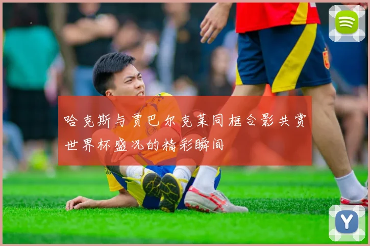 哈克斯与贾巴尔克莱同框合影共赏世界杯盛况的精彩瞬间