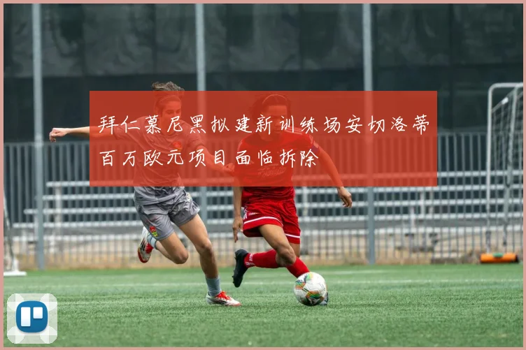 拜仁慕尼黑拟建新训练场安切洛蒂百万欧元项目面临拆除