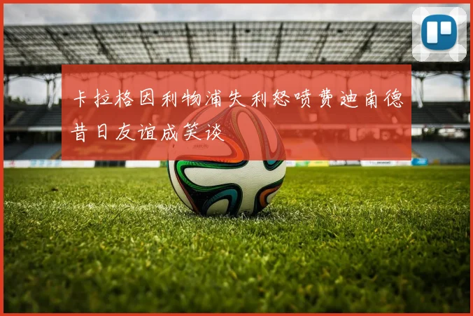 卡拉格因利物浦失利怒喷费迪南德昔日友谊成笑谈