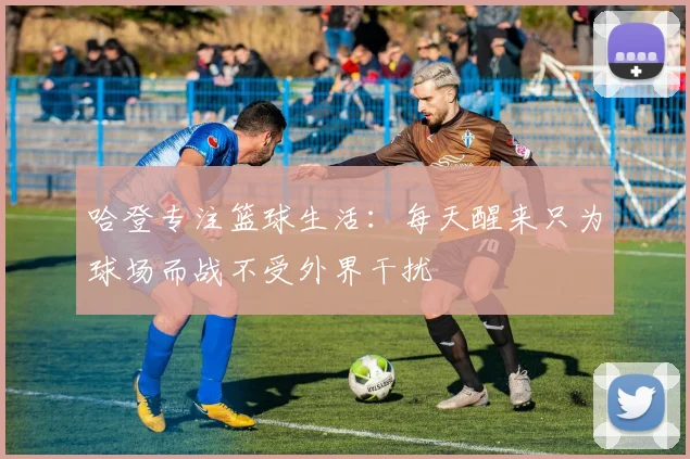 哈登专注篮球生活：每天醒来只为球场而战不受外界干扰