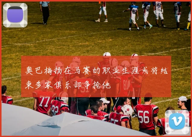 奥巴梅扬在马赛的职业生涯或将结束多家俱乐部争抢他