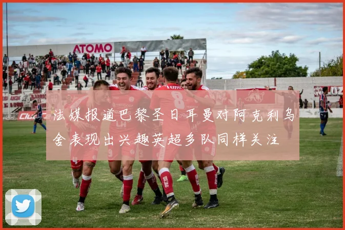 法媒报道巴黎圣日耳曼对阿克利乌舍表现出兴趣英超多队同样关注