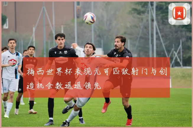 梅西世界杯表现无可匹敌射门与创造机会数遥遥领先