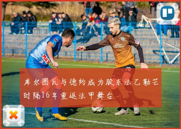 库尔图瓦与德约成为股东法乙勒芒时隔16年重返法甲舞台