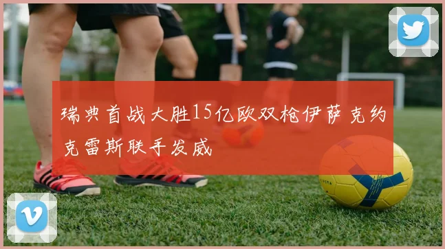 瑞典首战大胜15亿欧双枪伊萨克约克雷斯联手发威
