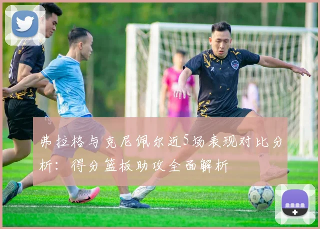 弗拉格与克尼佩尔近5场表现对比分析：得分篮板助攻全面解析