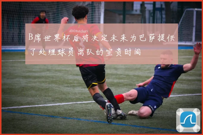 B席世界杯后将决定未来为巴萨提供了处理球员离队的宝贵时间