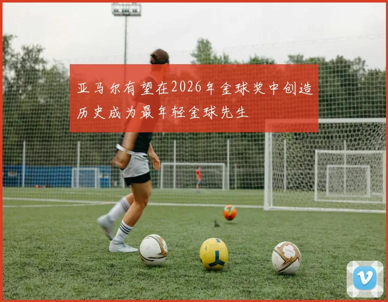 亚马尔有望在2026年金球奖中创造历史成为最年轻金球先生