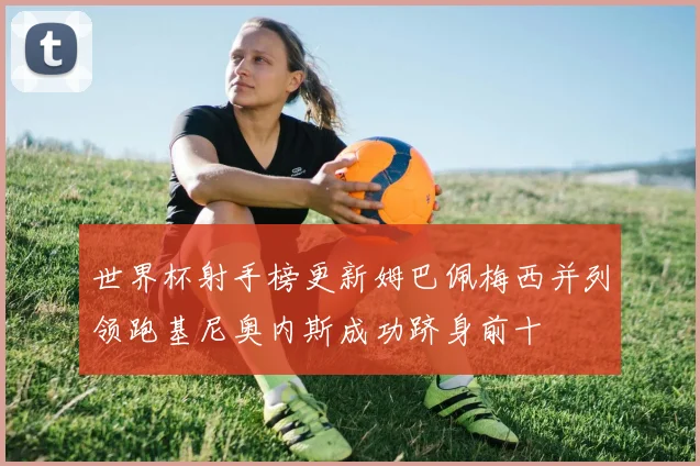 世界杯射手榜更新姆巴佩梅西并列领跑基尼奥内斯成功跻身前十